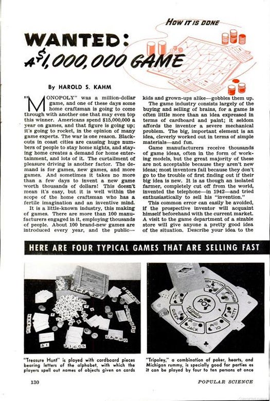 This 1942 story advises aspiring game creators on how to make money with a great idea. With these tips, anyone can be like the inventor of Monopoly, who earned a whopping $200,000 for his "smash hit." As people were increasingly stuck indoors during the blackouts and frugality of World War II, board games rapidly gained popularity. PopSci covered four top-sellers that make me very grateful for <em>Settlers of Catan</em>. "Treasure Hunt" is an exciting game in which you spell words like "jiggs" and "ai." The "Foto-Electric Football" game is impressive for 1942. Players choose cards representing football plays, and a light-up screen shows the result. "Tripoley" is great for parties, and "Jingo" is--wait for it--a combination of jigsaw puzzles and Bingo. Huh? "Instead of filling in a numbered card, the player fits odd-shaped pictures into corresponding spaces." Fun… Read the full story in Wanted: A $1,000,000 Game.