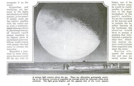 These days, we have NASA. Back in the 1920's, though, our readers had only their telescopes, opera-glasses and imaginations. In a piece titled "If the Eye Were a Telescope," writer Latimer J. Wilson described how the sun, moon, and planets would look if we could supersize their appearance on the horizon. Instead of seeing the Man on the Moon, people would see winding valleys and "phantom peaks of mountains protruding from pits of bottomless light." For an optimal view, spectators would have to stand several miles away from the moon, lest they go blind. Incidentally, Wilson also included a description of Mars clearly written before researchers knew much about its topography. He told readers that if the planet were magnified, they would able to see snowcaps, yellow exerts, frosty plains and blue-green forests across the Martian landscape. Read the full story in "If the Eye Were a Telescope"