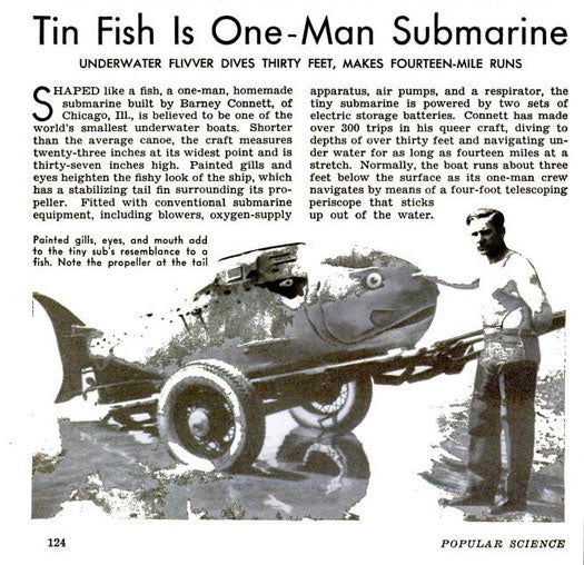 Barney Connett, of Chicago, built his one-man submarine as a more literal interpretation of biomimicry. At a heigh of 37 inches and a width of 23 inches, his submarine was hailed as one of the world's smallest underwater boats. Although it looked nothing like a conventional submarine, his fish boat was equipped with standard sub equipment, such as blowers, air pumps and a respirator. The tail, which was fitted with a mini propeller, functioned as a stabilizer, and the boat ran on two sets of electric storage batteries. As expected, Connett made frequent trips (as in, over 300) with his fish boat. The thing cold dive to depths of 30 feet and could run for fourteen miles without recharging. To navigate the fish boat, the captain would use a periscope that poked out of the water. Read the full story in "Tin Fish is a One-Man Submarine"