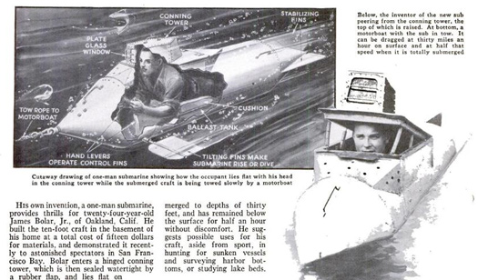 At age 24, James Bolar, Jr., invented his one-man submarine in the basement of his home. He later demonstrated the 10-foot vehicle to audiences in San Francisco Bay. His sub could stay submerged at 30 feet for half an hour at a time. Read the full story in "Inventor Gets Thrill in Homemade Submarine"