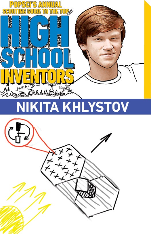 <strong>Age:</strong> 18<br />
<strong>High school:</strong> North Carolina School of Science and Mathematics, Durham, N.C.<br />
<strong>Invention:</strong> Magnetic space sail Nikita Khlystov is a born builder. As a kid, he designed and assembled countless model cars. He even managed to make a working grandfather clock out of plastic building blocks. By his sophomore year he was designing and machining brake pedals for the Duke University motor-racing team as the only high-school student on the squad. This year, he's moved on to fuel-efficient propulsion systems for spaceships. Khlystov led the design of a magnetic solar sail that could be used to propel astronauts and robots through the cosmos. To address the problem of getting a big object into orbit, he and his team made the mile-long metal sail foldable so that it could be more easily stashed inside a spaceship. The design was a finalist in the 2010 Conrad Foundation Spirit of Innovation competition. Not only an inventor, Khlystov is also an avid photographer, a chess player and a German-spelling-bee master. <strong>College:</strong> Massachusetts Institute of Technology