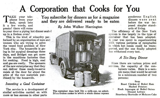 During World War One, we worried that New York would enter a food crisis. While we didn't fear a famine, we grew concerned at the high expense of food. Families needed money for medical supplies, and as women could earn more working in factories than by staying home, more and more former housewives were using the time spent in the kitchen to find jobs. With men at war and women at work, who would cook? One company proposed a solution: dinners for delivery. Containers, which resembled milk cans at the time, would organize hot courses in six layers, while a three-layered container would hold cold components, like salad. Priced at fifty cents, these pails of food weren't much more expensive than the raw ingredients for a homecooked meal. Read the full story in "A Corporation That Cooks For You"