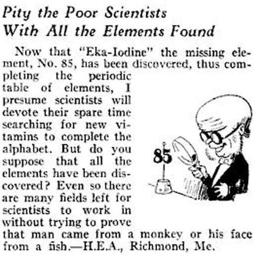Add this to the miles-long list of arrogant and inaccurate scientific announcements: In 1931, after the discovery of eka-iodine, PopSci declares that all the elements have been discovered. This snarky reader letter asks what the "poor" researchers will do with their time now. "I presume scientists will devote their spare time searching for new vitamins to complete the alphabet." Anything to keep them from wasting effort "trying to prove that man came from a monkey." Which egghead spit in his coffee? Read the full story in Pity the Poor Scientists with All the Elements Found.