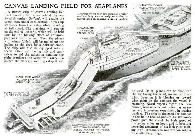By 1933, World War II was well underway so naval experts busied themselves by coming up with better combat technology. Engineers planned that the H.M.S. <em>Gotland</em>, a Swedish cruiser, would come equipped with a canvas landing strip for seaplanes. While kept afloat by pontoons the landing field would pick up seaplanes while the cruiser was moving at full speed. A rotating catapult on the deck would be capable of launching planes in any direction. Alas, the canvas landing field never caught on, and seaplanes aboard the <em>Gotland</em> suffered damage caused by wave turbulence. In 1944, the cruiser was converted into an anti-aircraft cruisers. After the war, the Swedish military used her as a training center. Read the full story in "Canvas Landing Field for Seaplanes"