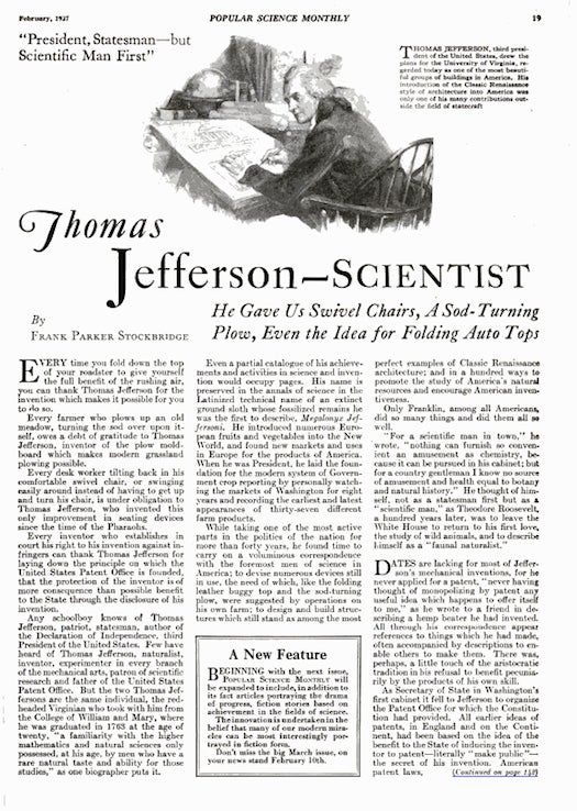 If PopSci had awarded a "Best American Ever" prize in 1927, Thomas Jefferson would have been the clear winner. Yeah, Jefferson wrote the Declaration of Independence and led the United States as its third president. But, more awesomely, he invented swivel chairs, sod-turning plows, the U.S. patent system and fold-down buggy tops. "Any schoolboy knows of Thomas Jefferson, patriot, statesman… Few have heard of Thomas Jefferson, naturalist, inventor, experimenter in every branch of the mechanical arts, patron of scientific research and father of the United States Patent Office. But the two Thomas Jeffersons are the same…" Read the full story in Thomas Jefferson--Scientist.