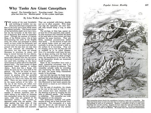 There's no time like the end of World War I to give a brief history of tanks, right? Tanks might be formidable and dangerous, but their design was actually based on the bodies of tiny caterpillars. In the late 19th century, a young American inventor named Benjamin Holt patented and manufactured the first practical caterpillar tread tractor, which went on to inspire Great Britain's designs for tanks that used a continuous track. With the British Army's permission, we asked one of our writers to operate a British tank and report back on its similarities to a caterpillar. Needless to say, there were several: firstly, like a caterpillar, a tank can move at steep angles without losing its balance. To achieve this, caterpillars use "pro-legs," or hooks beneath their body, to clasp surfaces. Tanks employ a similar method by using the shoes on their belts instead of wheels. Let's not forget weaponry. Caterpillars squirt poison from their snouts, while tanks fire machine guns. "What the tank is to modern battle, the caterpillar may well be in the wars of the insect world," we wrote. "It seems, after all, as though 'there's nothing new under the sun.' We copy the fish for submarines the birds for airplanes, and now the tank is just a glorified caterpillar." Read the full story in "Why Tanks are Giant Caterpillars"