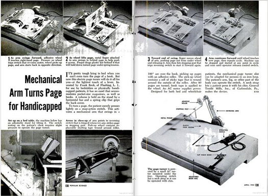 Reading a book can alleviate the boredom of being bedridden, but even that's a little tough when you're incapable of turning a page. That's why Frank Reck of Flushing, NY, developed this mechanical arm. The device, which was designed for both bed and wheelchair patients, could accommodate both books and magazines, and was powered by a small AC motor beneath the tray. To use it, patients would strap the operating switch to their chins so that a simple nod would prompt the machine to start turning pages. An adhesive roller would lift the page while a metal rod would push it across. Then the finger would move in front of the arm to slide the page off the wheel. The arm would move back in place, ready to turn another page. Read the full story in <a href="http://books.google.com/books?id=lCEDAAAAMBAJ&amp;lpg=RA1-PA39&amp;dq=wheelchair&amp;pg=RA1-PA39#v=twopage&amp;q&amp;f=false">"Mechanical Arm Turns Page For the Handicapped"</a>