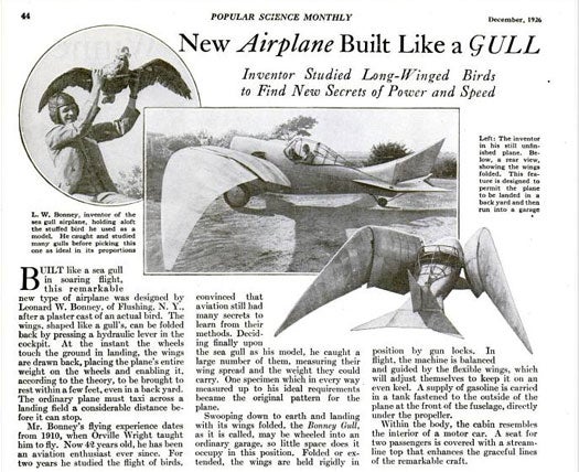 One more for the airplane-bird comparisons: Leonard W. Bonney, a former pupil of Orville Wright, built a gull-like plane with foldable wings. To prepare, he caught and stuffed several gulls to use as models. After two years of study, he released the <em>Bonney Gull</em> which could land in one's backyard and be wheeled into the garage. Its wings, who were held together by gun locks, could adjust themselves mid-air to keep the machine upright. The gasoline was kept in a tank in the front of the fuselage, near where two passengers could sit for a relaxing, graceful ride. Read the full story in "New Airplane Built Like a Gull"