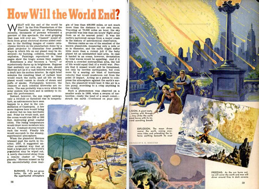The end of the world might be a scary prospect, but it sure makes for good entertainment. In 1939, the Fels Planetarium of the Franklin Institute at Philadelphia but on a show depicting the number of ways we could go extinct. The sun could heat up, melting our Polar ice caps and causing the ocean to rise up and destroy coastal areas. An asteroid could land in our ocean, resulting in a megatsunami. Hell, it could land in a city, scorching everything around it, and initiating an era of mega-earthquakes and hurricanes. If the moon dipped toward the earth, the gravitational pull would draw up gigantic tides while rupturing our planet's surface. As grim as these scenarios sound, we figured that by the time they happen, man will have ditched Earth for greener pastures. We have a few billion years to figure out the technology, anyhow. Read the full story in "How Will the World End?"