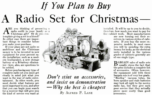 In the Christmas of 1926, everyone was hankering for a home radio set. To ensure that people go their money's worth, we included several pointers for picking a good set. These include: 1) Don't be duped by bargain sales for obsolete technology. 2) Test the tone quality. "In the early days of radio broadcasting, when all radio sets sounded like five-dollar phonographs, nobody worried about truthful reproduction," we said, but clarity became paramount after people got over the early novelty of voice reproduction. 3) Select a radio that will blend in with your home furnishings. 4) Invest on quality accessories. Avoid package deals, as the batteries and vacuum tubes included with bargain radios are usually bootlegged or broken. Opt instead for expensive, but fresh B-batteries and high-quality cone-type loudspeakers worthy of a quality set. Read the full story in ["If You Plan to Buy a Radio Set for Christmas"](https://www.popsci.com/archive-viewer?id=CCoDAAAAMBAJ&amp;pg=59&amp;query=plan+buy+ra dio+set+christmas)